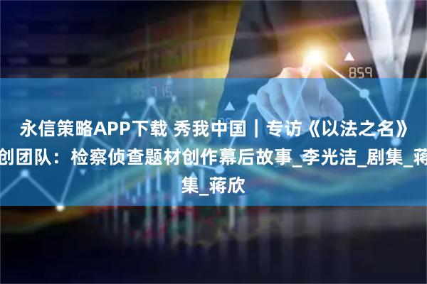 永信策略APP下载 秀我中国｜专访《以法之名》主创团队：检察侦查题材创作幕后故事_李光洁_剧集_蒋欣