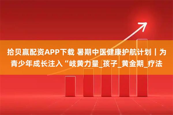拾贝赢配资APP下载 暑期中医健康护航计划｜为青少年成长注入“岐黄力量_孩子_黄金期_疗法