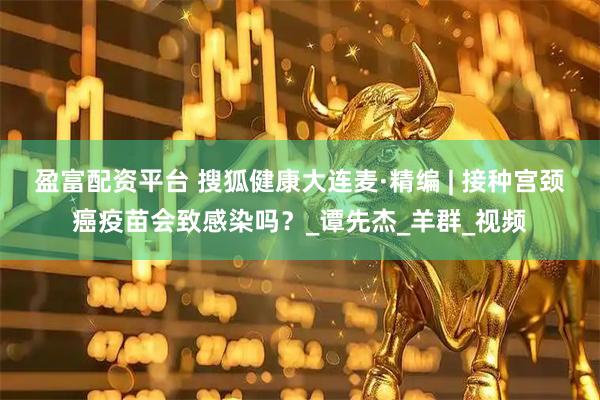 盈富配资平台 搜狐健康大连麦·精编 | 接种宫颈癌疫苗会致感染吗？_谭先杰_羊群_视频