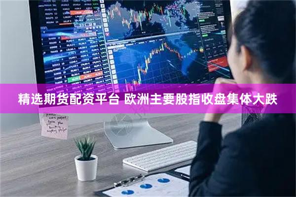 精选期货配资平台 欧洲主要股指收盘集体大跌