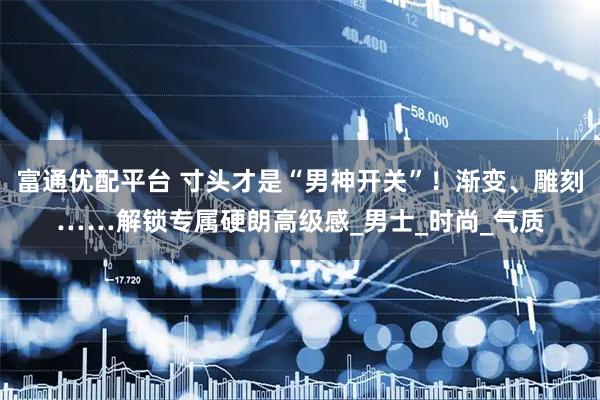 富通优配平台 寸头才是“男神开关”！渐变、雕刻……解锁专属硬朗高级感_男士_时尚_气质