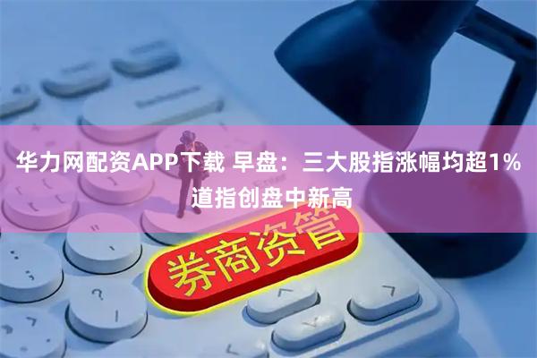 华力网配资APP下载 早盘：三大股指涨幅均超1% 道指创盘中新高