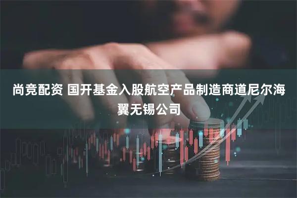 尚竞配资 国开基金入股航空产品制造商道尼尔海翼无锡公司