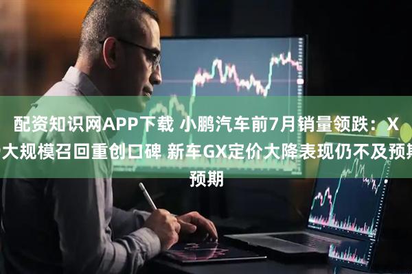 配资知识网APP下载 小鹏汽车前7月销量领跌：X9大规模召回重创口碑 新车GX定价大降表现仍不及预期